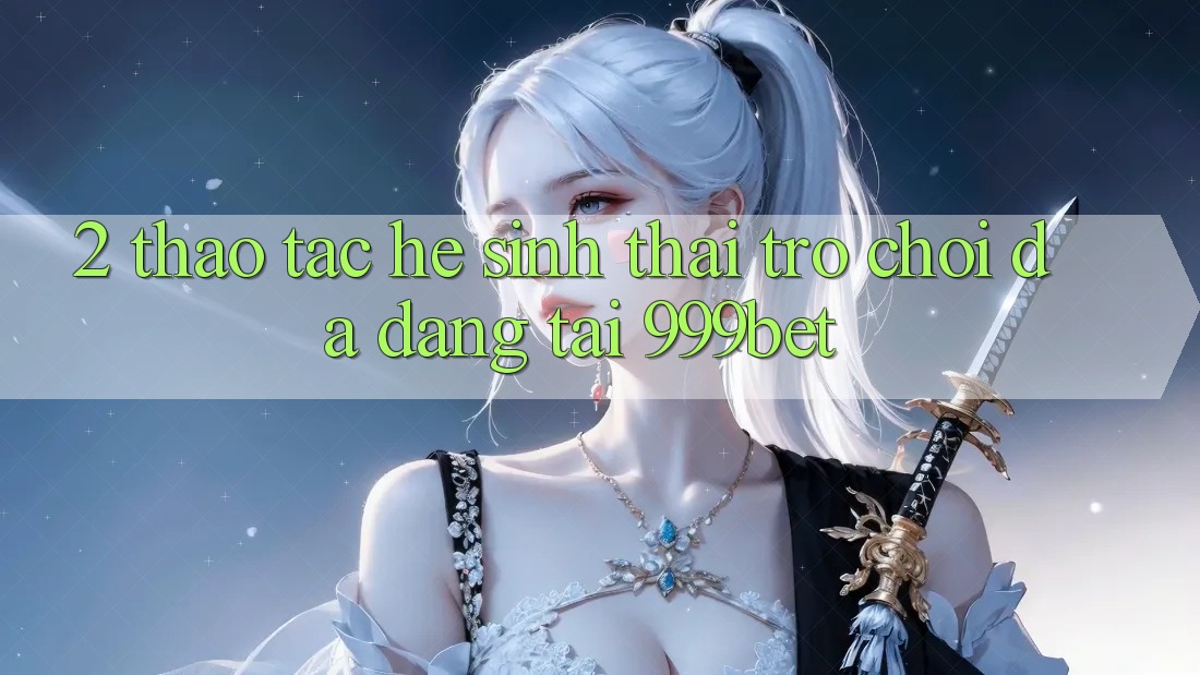 2. Thao tác Hệ Sinh Thái Trò Chơi Đa Dạng Tại 999bet