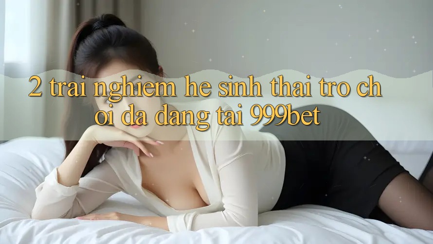 2. Trải nghiệm Hệ Sinh Thái Trò Chơi Đa Dạng Tại 999bet
