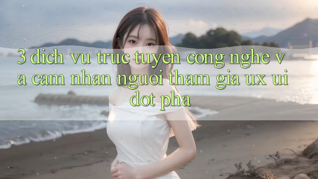3. Dịch vụ trực tuyến Công Nghệ Và Cảm nhận Người tham gia (UX/UI) Đột Phá
