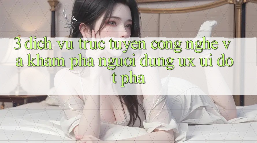 3. Dịch vụ trực tuyến Công Nghệ Và Khám phá Người Dùng (UX/UI) Đột Phá