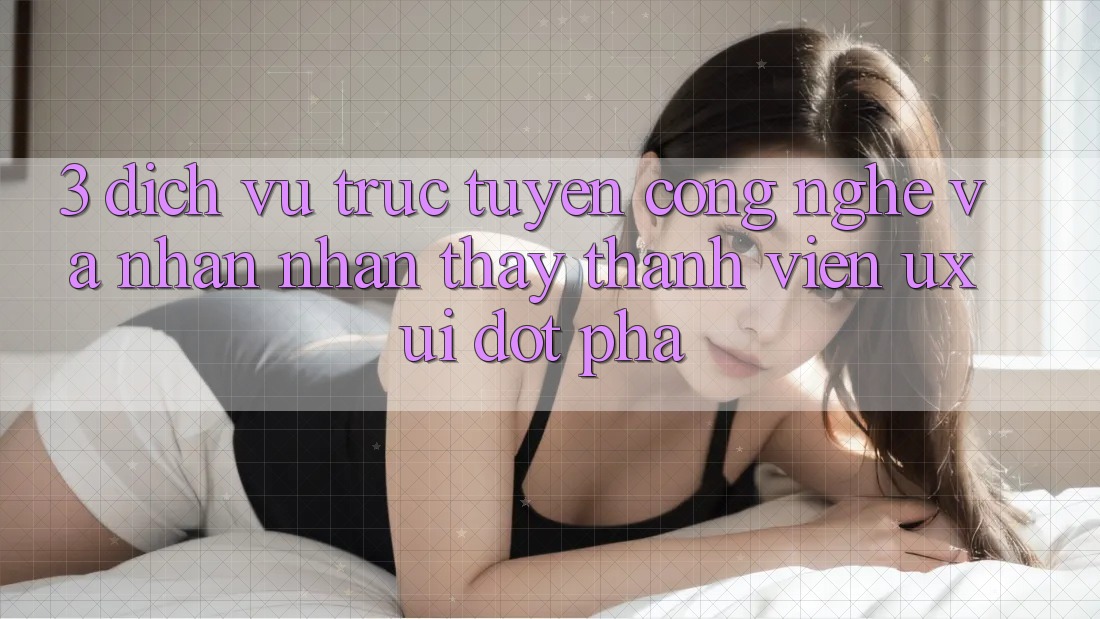 3. Dịch vụ trực tuyến Công Nghệ Và Nhận nhận thấy Thành viên (UX/UI) Đột Phá