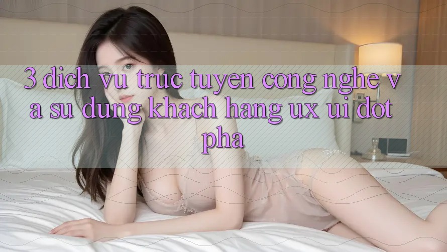 3. Dịch vụ trực tuyến Công Nghệ Và Sử dụng Khách hàng (UX/UI) Đột Phá