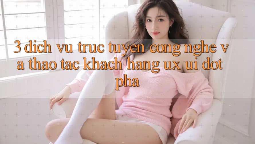 3. Dịch vụ trực tuyến Công Nghệ Và Thao tác Khách hàng (UX/UI) Đột Phá