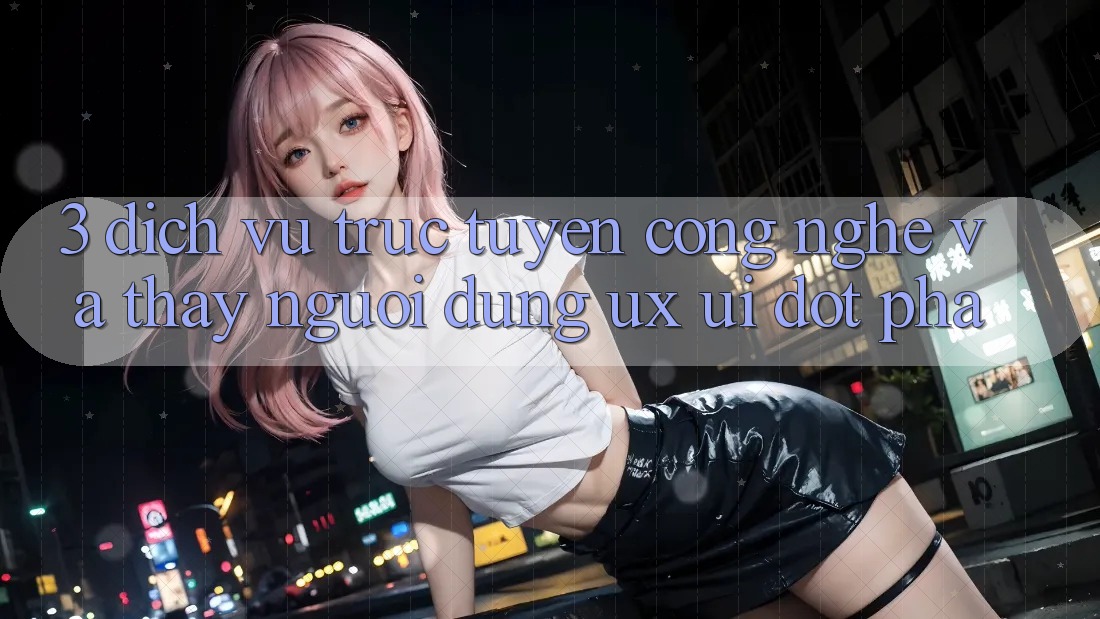 3. Dịch vụ trực tuyến Công Nghệ Và Thấy Người Dùng (UX/UI) Đột Phá