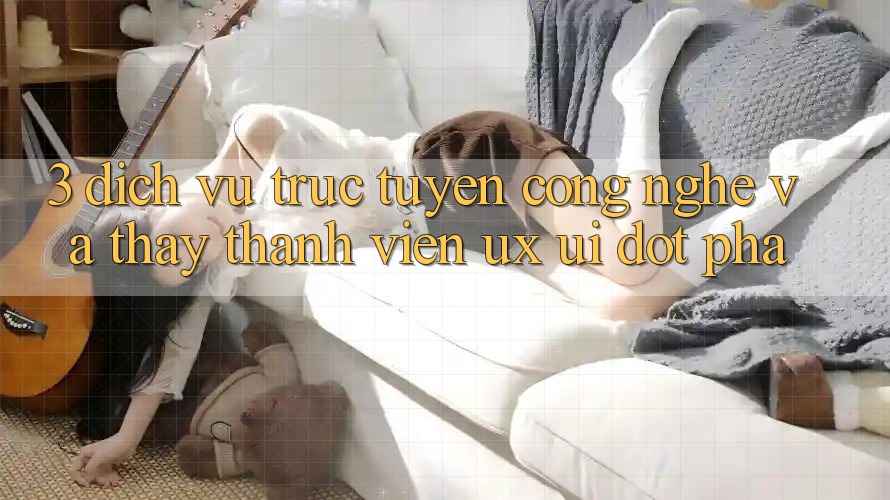 3. Dịch vụ trực tuyến Công Nghệ Và Thấy Thành viên (UX/UI) Đột Phá