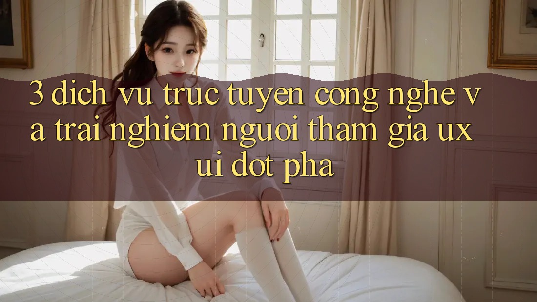 3. Dịch vụ trực tuyến Công Nghệ Và Trải Nghiệm Người tham gia (UX/UI) Đột Phá