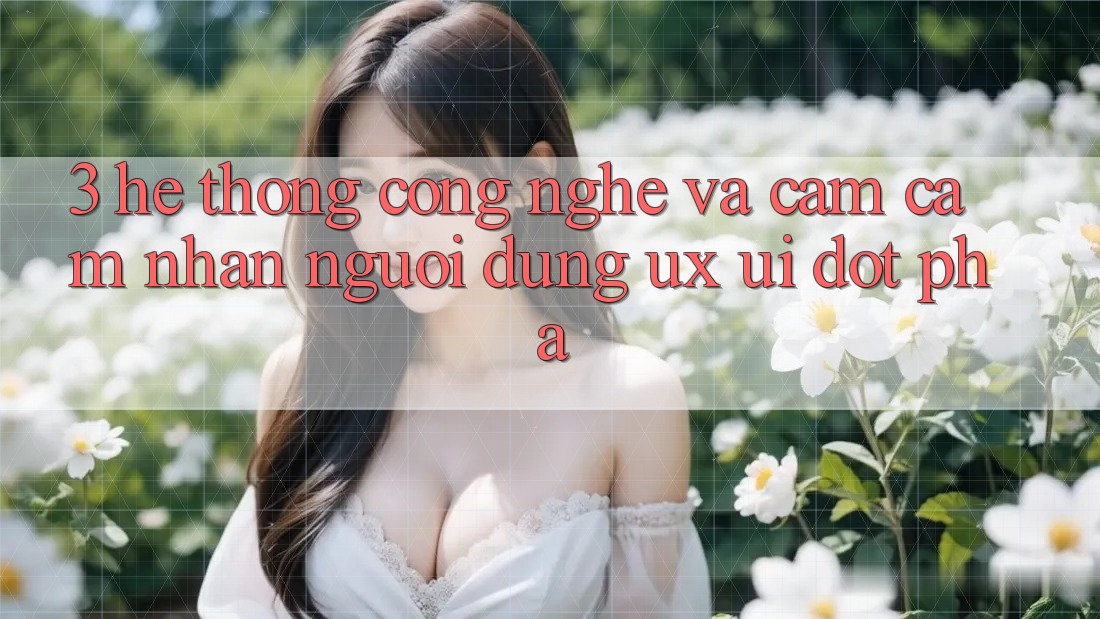 3. Hệ thống Công Nghệ Và Cảm cảm nhận Người Dùng (UX/UI) Đột Phá