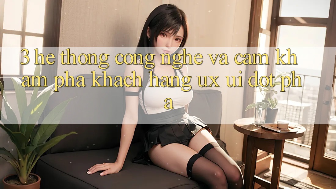3. Hệ thống Công Nghệ Và Cảm khám phá Khách hàng (UX/UI) Đột Phá