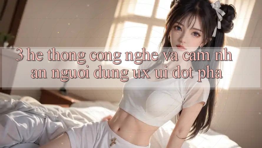 3. Hệ thống Công Nghệ Và Cảm nhận Người Dùng (UX/UI) Đột Phá