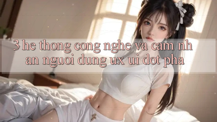 3. Hệ thống Công Nghệ Và Cảm nhận Người Dùng (UX/UI) Đột Phá