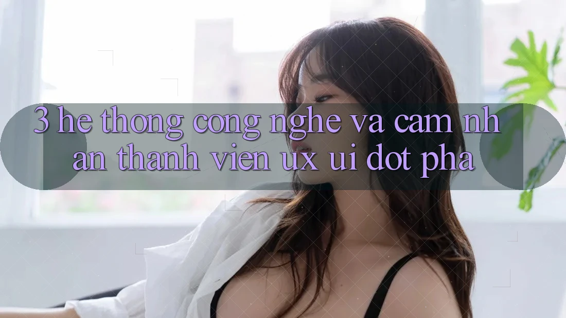 3. Hệ thống Công Nghệ Và Cảm nhận Thành viên (UX/UI) Đột Phá 3. Hệ thống Công Nghệ Và Cảm nhận Thành viên (UX/UI) Đột Phá