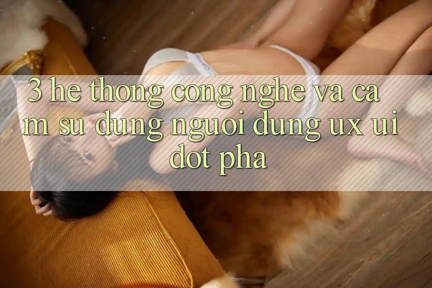 3. Hệ thống Công Nghệ Và Cảm sử dụng Người Dùng (UX/UI) Đột Phá