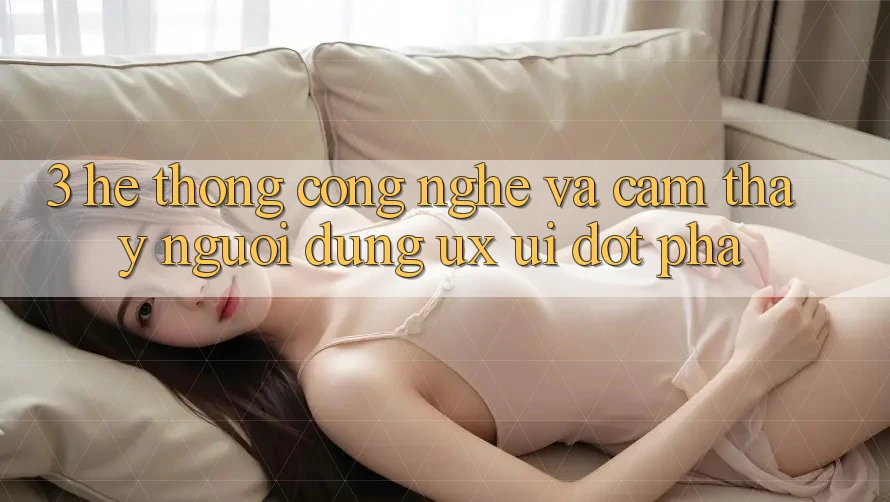 3. Hệ thống Công Nghệ Và Cảm thấy Người Dùng (UX/UI) Đột Phá