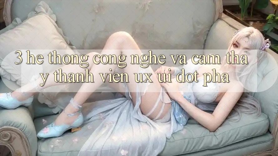 3. Hệ thống Công Nghệ Và Cảm thấy Thành viên (UX/UI) Đột Phá