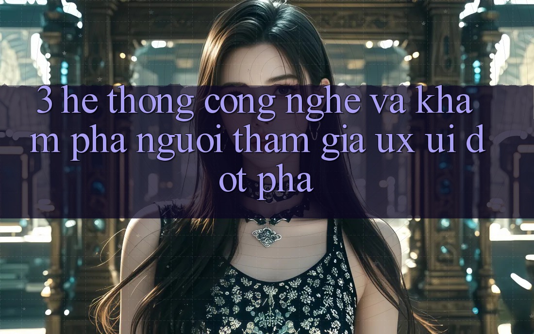 3. Hệ thống Công Nghệ Và Khám phá Người tham gia (UX/UI) Đột Phá