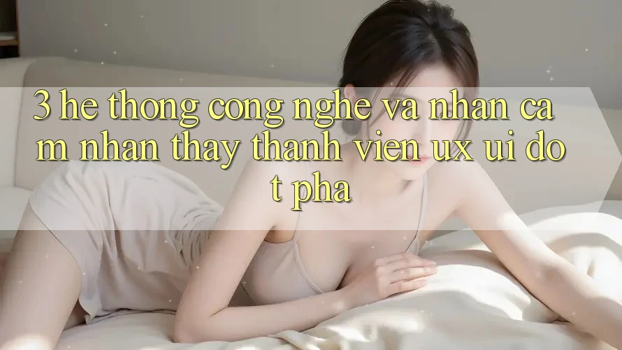 3. Hệ thống Công Nghệ Và Nhận cảm nhận thấy Thành viên (UX/UI) Đột Phá