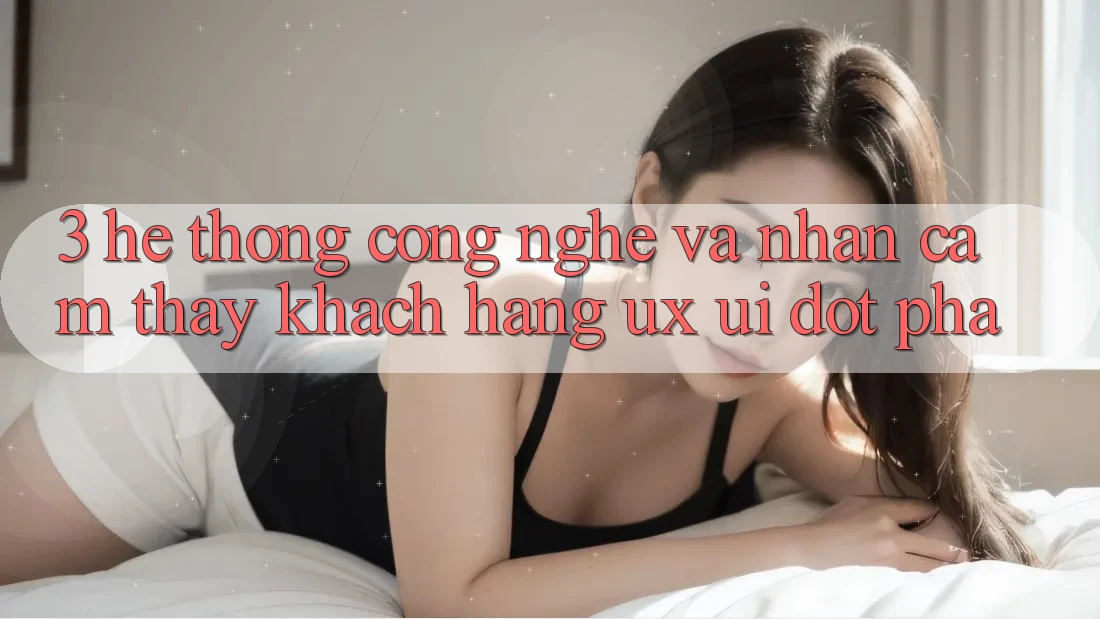 3. Hệ thống Công Nghệ Và Nhận cảm thấy Khách hàng (UX/UI) Đột Phá