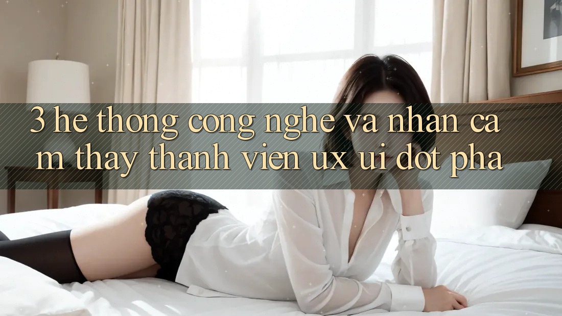 3. Hệ thống Công Nghệ Và Nhận cảm thấy Thành viên (UX/UI) Đột Phá 3. Hệ thống Công Nghệ Và Nhận cảm thấy Thành viên (UX/UI) Đột Phá