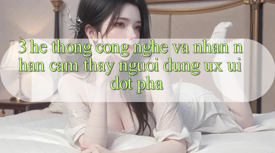 3. Hệ thống Công Nghệ Và Nhận nhận cảm thấy Người Dùng (UX/UI) Đột Phá
