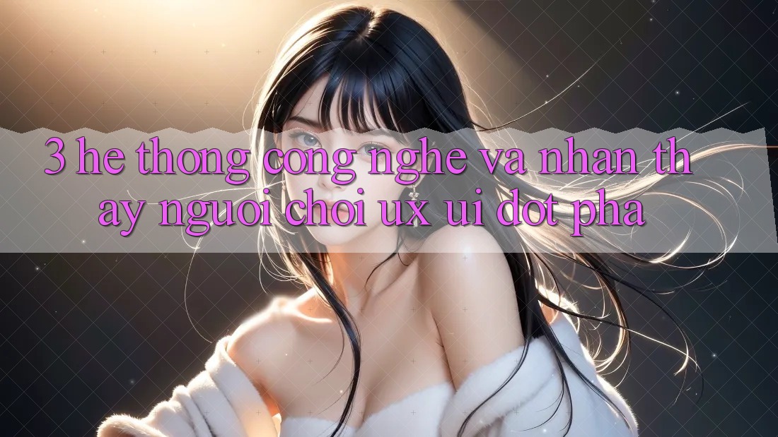 3. Hệ thống Công Nghệ Và Nhận thấy Người chơi (UX/UI) Đột Phá