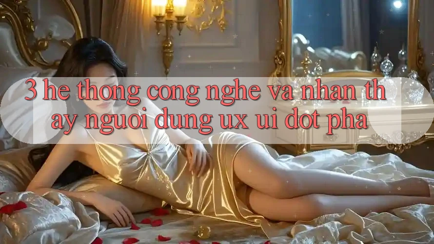3. Hệ thống Công Nghệ Và Nhận thấy Người Dùng (UX/UI) Đột Phá