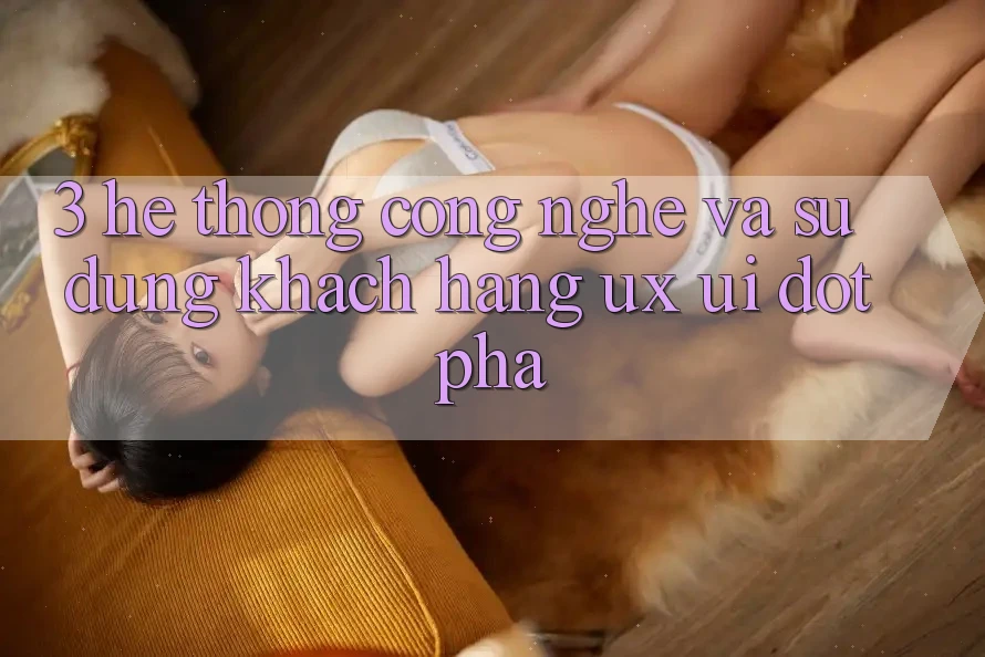 3. Hệ thống Công Nghệ Và Sử dụng Khách hàng (UX/UI) Đột Phá