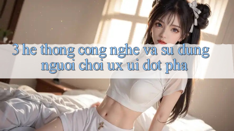 3. Hệ thống Công Nghệ Và Sử dụng Người chơi (UX/UI) Đột Phá