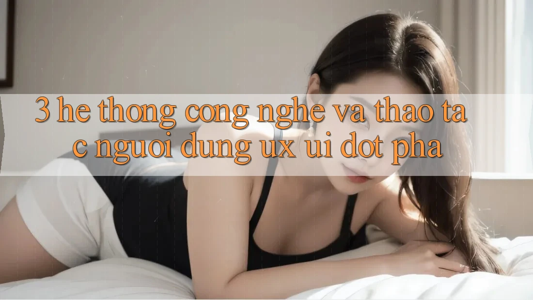3. Hệ thống Công Nghệ Và Thao tác Người Dùng (UX/UI) Đột Phá