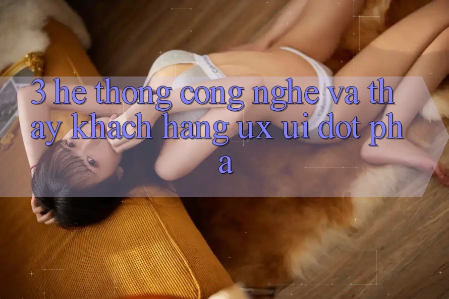 3. Hệ thống Công Nghệ Và Thấy Khách hàng (UX/UI) Đột Phá 3. Hệ thống Công Nghệ Và Thấy Khách hàng (UX/UI) Đột Phá