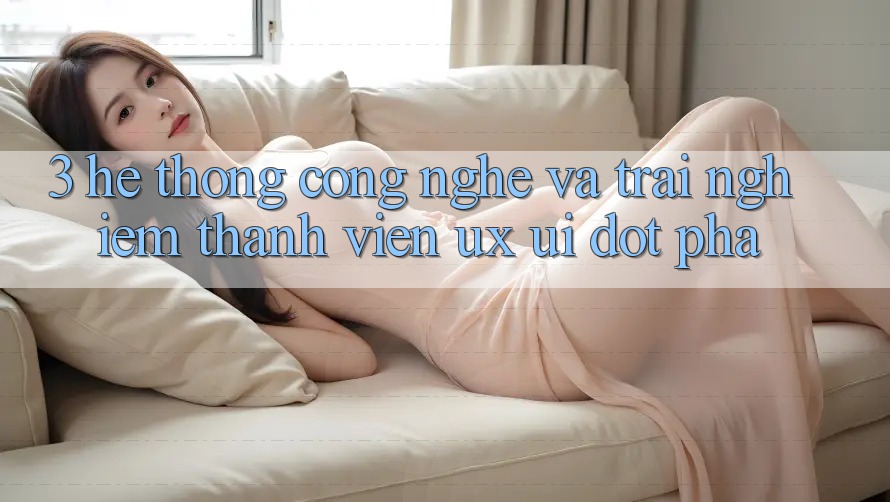 3. Hệ thống Công Nghệ Và Trải Nghiệm Thành viên (UX/UI) Đột Phá 3. Hệ thống Công Nghệ Và Trải Nghiệm Thành viên (UX/UI) Đột Phá