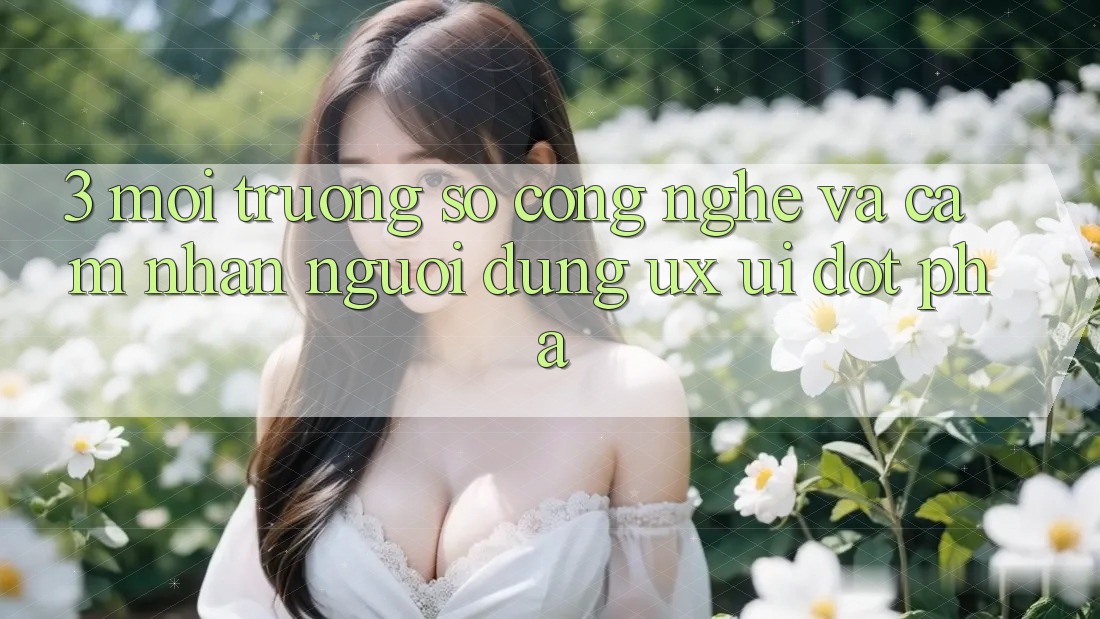 3. Môi trường số Công Nghệ Và Cảm nhận Người Dùng (UX/UI) Đột Phá