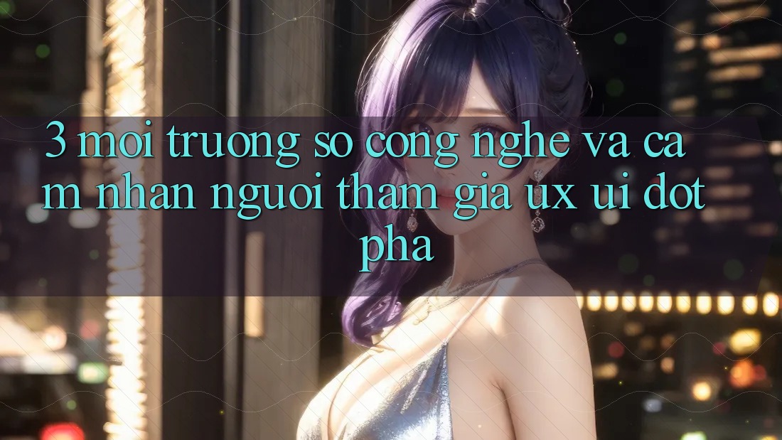 3. Môi trường số Công Nghệ Và Cảm nhận Người tham gia (UX/UI) Đột Phá