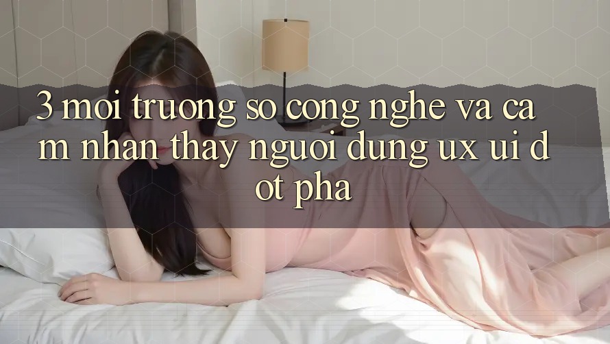 3. Môi trường số Công Nghệ Và Cảm nhận thấy Người Dùng (UX/UI) Đột Phá