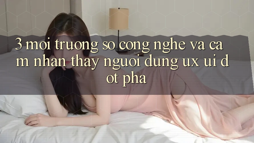3. Môi trường số Công Nghệ Và Cảm nhận thấy Người Dùng (UX/UI) Đột Phá
