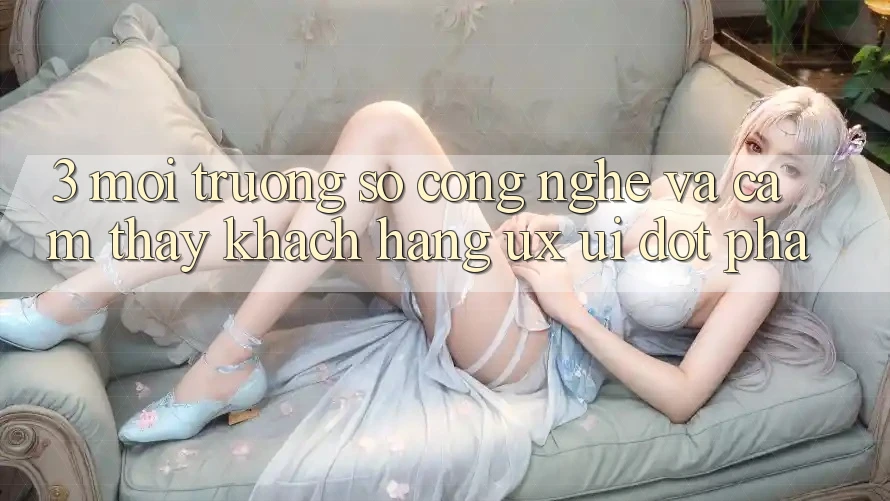 3. Môi trường số Công Nghệ Và Cảm thấy Khách hàng (UX/UI) Đột Phá
