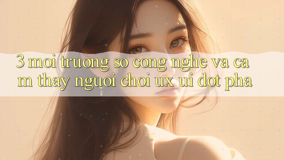 3. Môi trường số Công Nghệ Và Cảm thấy Người chơi (UX/UI) Đột Phá
