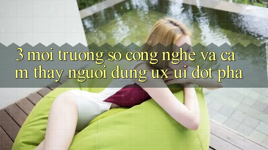 3. Môi trường số Công Nghệ Và Cảm thấy Người Dùng (UX/UI) Đột Phá