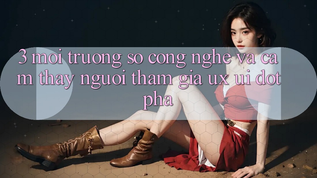 3. Môi trường số Công Nghệ Và Cảm thấy Người tham gia (UX/UI) Đột Phá