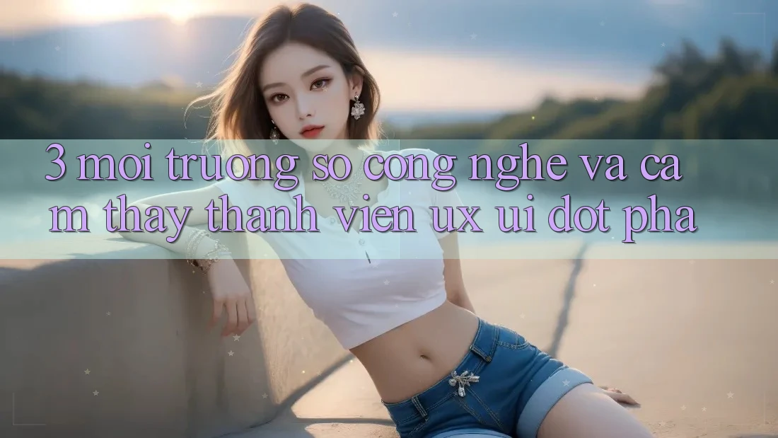 3. Môi trường số Công Nghệ Và Cảm thấy Thành viên (UX/UI) Đột Phá