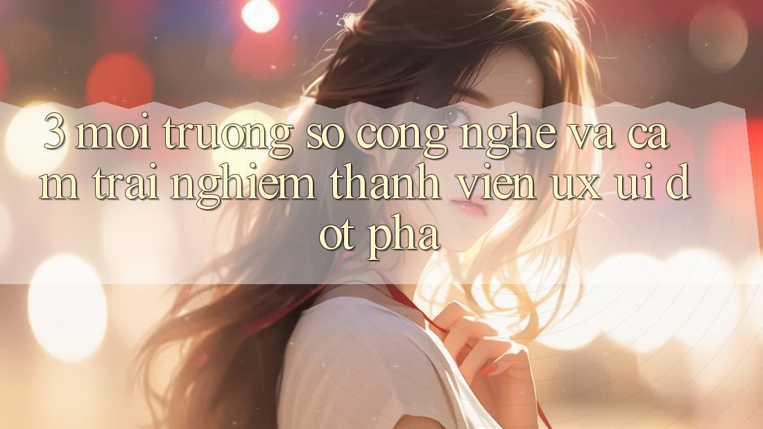 3. Môi trường số Công Nghệ Và Cảm trải nghiệm Thành viên (UX/UI) Đột Phá