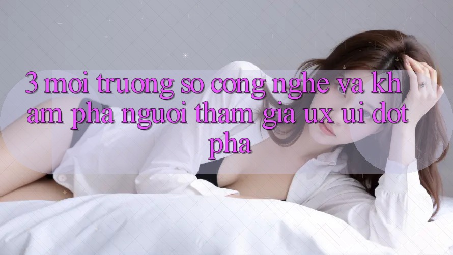 3. Môi trường số Công Nghệ Và Khám phá Người tham gia (UX/UI) Đột Phá