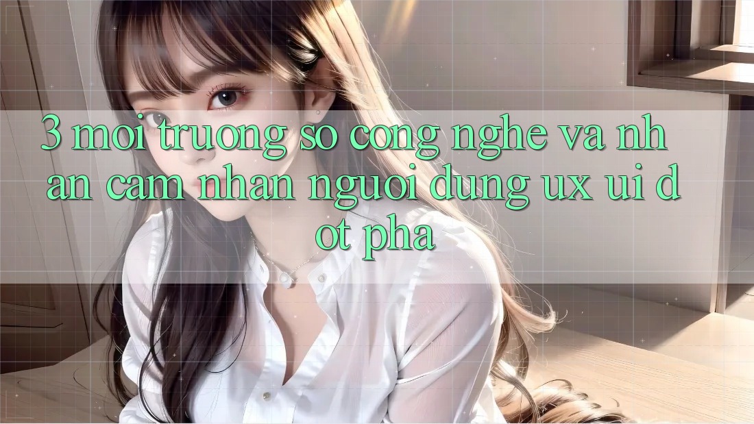 3. Môi trường số Công Nghệ Và Nhận cảm nhận Người dùng (UX/UI) Đột Phá