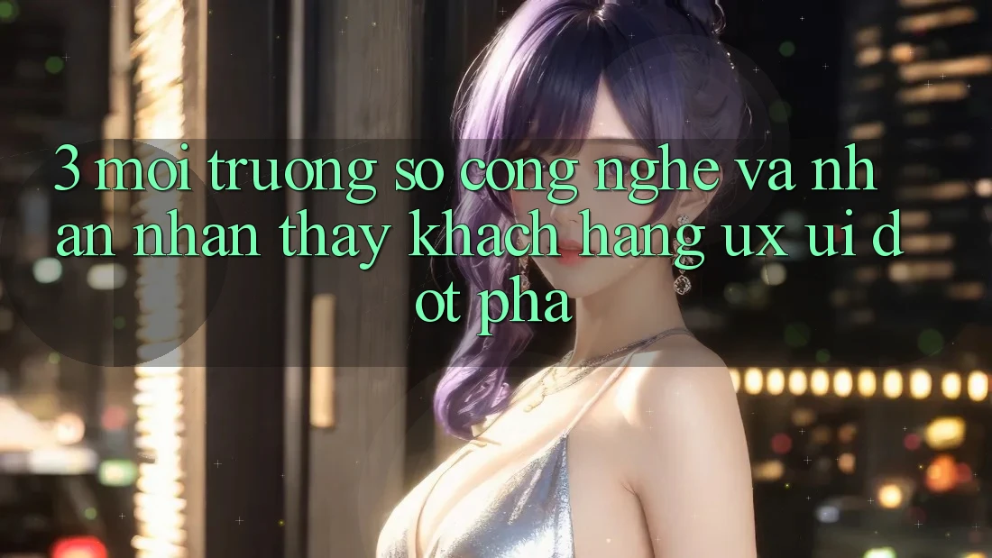 3. Môi trường số Công Nghệ Và Nhận nhận thấy Khách hàng (UX/UI) Đột Phá