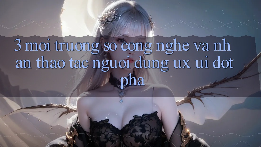 3. Môi trường số Công Nghệ Và Nhận thao tác Người Dùng (UX/UI) Đột Phá