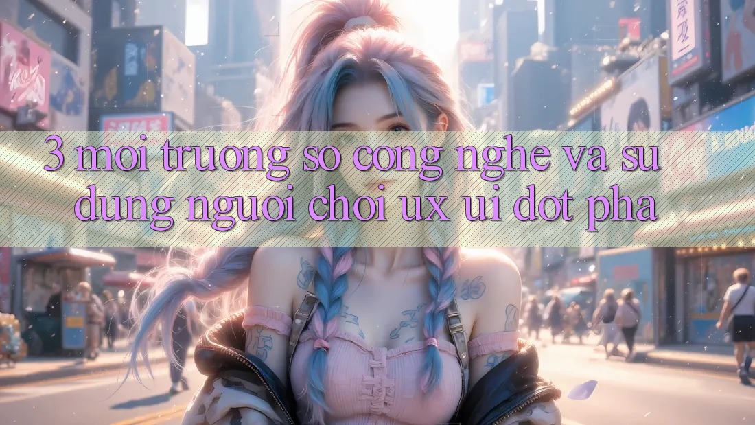 3. Môi trường số Công Nghệ Và Sử dụng Người chơi (UX/UI) Đột Phá