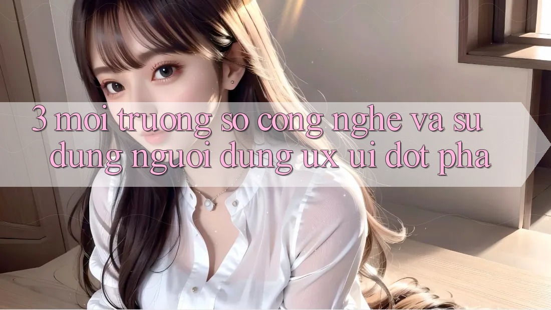 3. Môi trường số Công Nghệ Và Sử dụng Người Dùng (UX/UI) Đột Phá