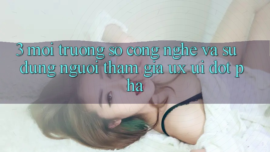 3. Môi trường số Công Nghệ Và Sử dụng Người tham gia (UX/UI) Đột Phá