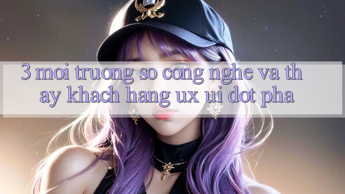 3. Môi trường số Công Nghệ Và Thấy Khách hàng (UX/UI) Đột Phá