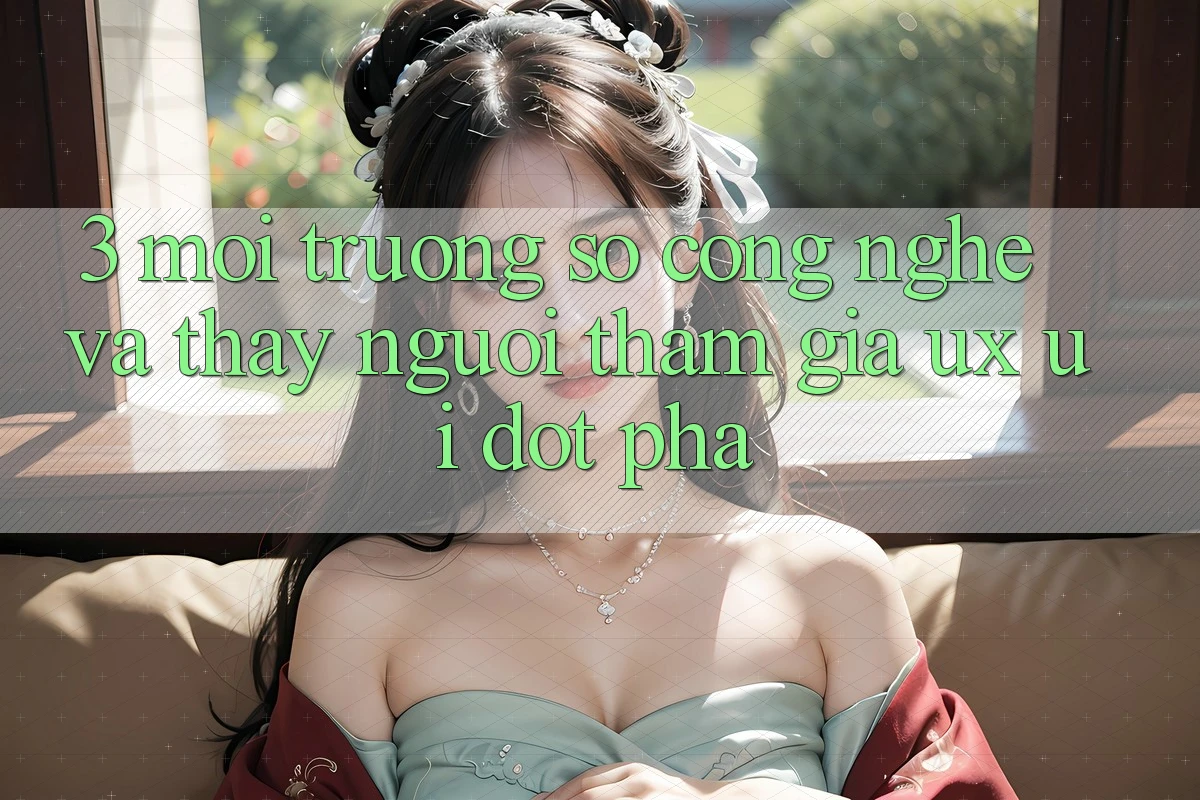 3. Môi trường số Công Nghệ Và Thấy Người tham gia (UX/UI) Đột Phá