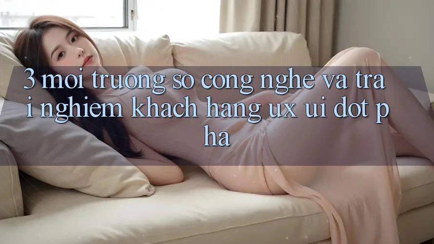 3. Môi trường số Công Nghệ Và Trải Nghiệm Khách hàng (UX/UI) Đột Phá
